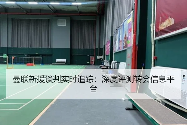 曼联新援谈判实时追踪：深度评测转会信息平台